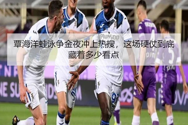 覃海洋蛙泳争金夜冲上热搜，这场硬仗到底藏着多少看点